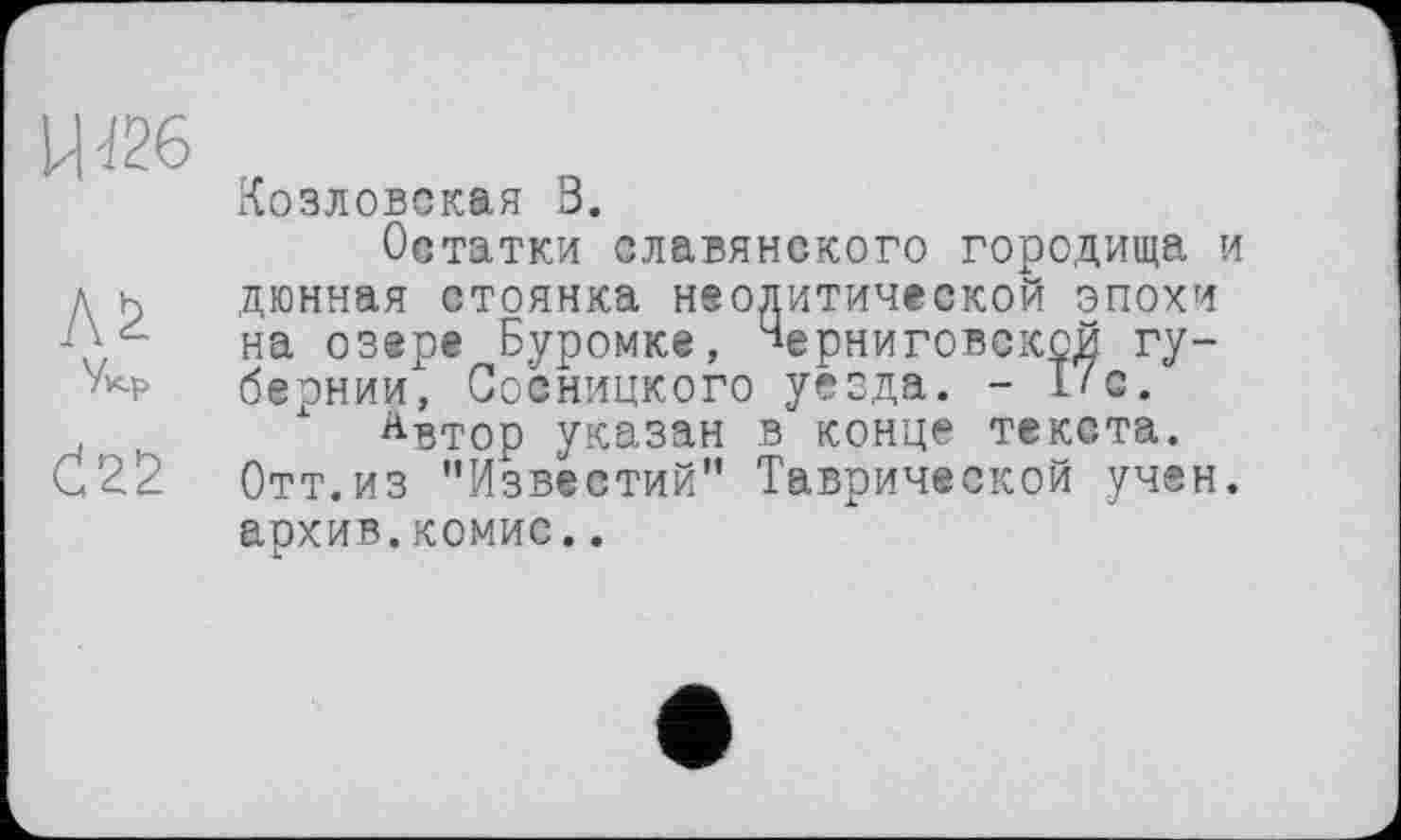 ﻿W26
Козловская В.
Остатки славянского городища и д н дюнная стоянка наодитической эпохи -Q, на озере Буромке, Верниговекой гу-бернии, Сосницкого уезда. - I/o.
, , х Автор указан в конце текста. С22 Отт.из "Известий" Таврической учен, архив.комис..